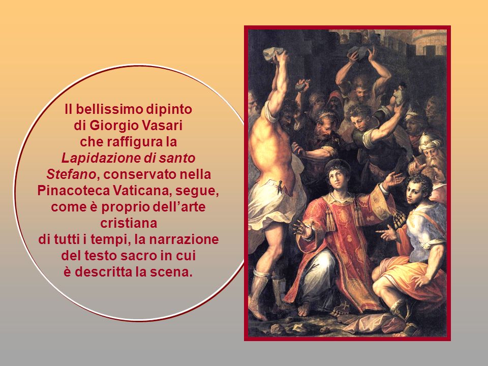 Il bellissimo dipinto di Giorgio Vasari che raffigura la Lapidazione di santo Stefano, conservato nella Pinacoteca Vaticana, segue, come è proprio dell’arte cristiana di tutti i tempi, la narrazione del testo sacro in cui è descritta la scena.