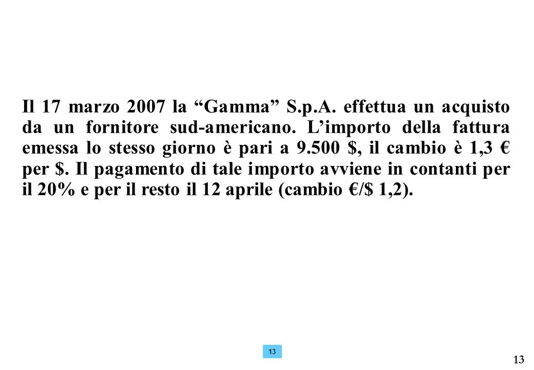 Il 17 marzo 2007 la Gamma S.p.A. effettua un acquisto da un fornitore sud-americano. L’importo della fattura emessa lo stesso giorno è pari a $, il cambio è 1,3 € per $. Il pagamento di tale importo avviene in contanti per il 20% e per il resto il 12 aprile (cambio €/$ 1,2).