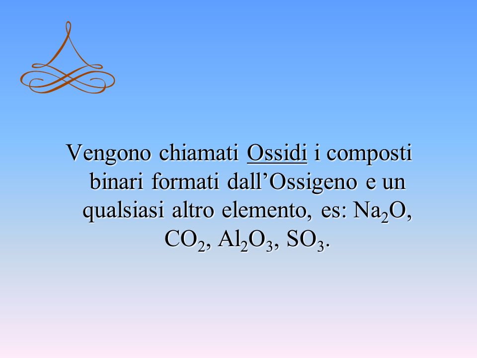 Vengono chiamati Ossidi i composti binari formati dall’Ossigeno e un qualsiasi altro elemento, es: Na2O, CO2, Al2O3, SO3.