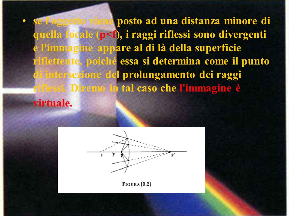 se l oggetto viene posto ad una distanza minore di quella focale (p<f), i raggi riflessi sono divergenti e l immagine appare al di là della superficie riflettente, poiché essa si determina come il punto di intersezione del prolungamento dei raggi riflessi.