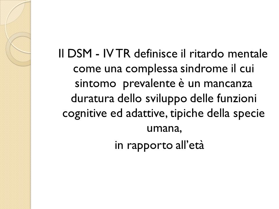 Il DSM - IV TR definisce il ritardo mentale come una complessa sindrome il cui sintomo prevalente è un mancanza duratura dello sviluppo delle funzioni cognitive ed adattive, tipiche della specie umana, in rapporto all’età
