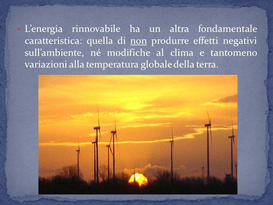 L’energia rinnovabile ha un altra fondamentale caratteristica: quella di non produrre effetti negativi sull’ambiente, né modifiche al clima e tantomeno variazioni alla temperatura globale della terra.