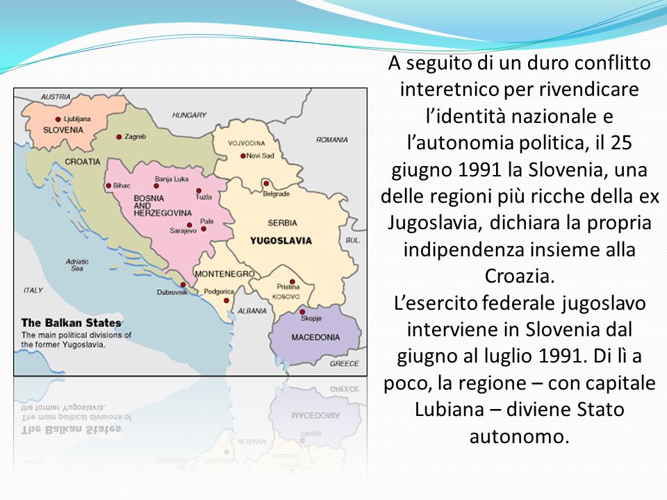 A seguito di un duro conflitto interetnico per rivendicare l’identità nazionale e l’autonomia politica, il 25 giugno 1991 la Slovenia, una delle regioni più ricche della ex Jugoslavia, dichiara la propria indipendenza insieme alla Croazia.