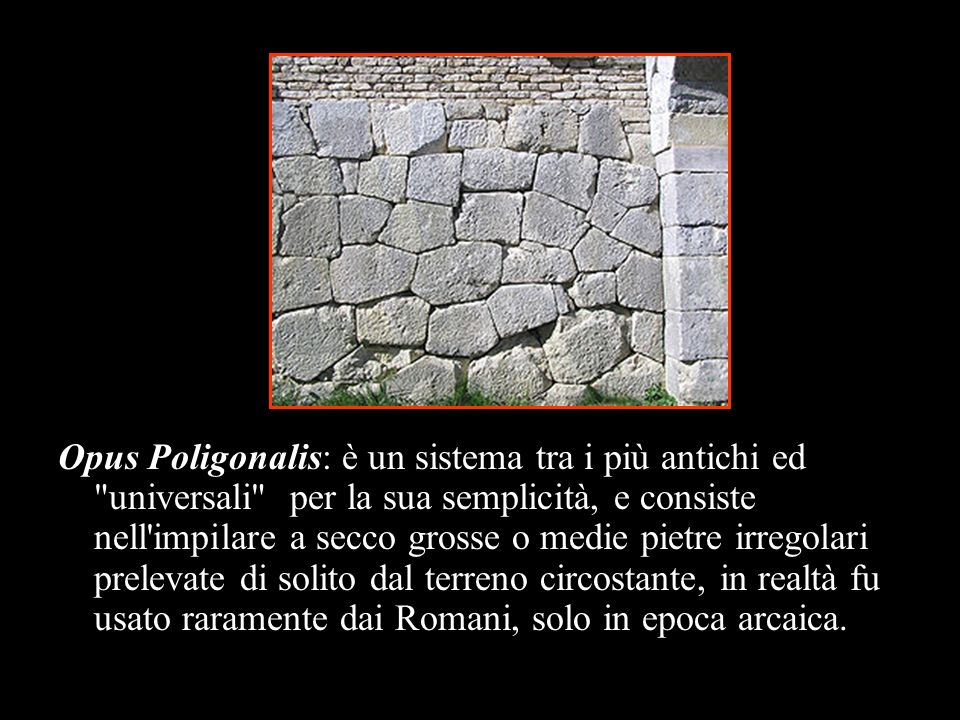 Opus Poligonalis: è un sistema tra i più antichi ed universali per la sua semplicità, e consiste nell impilare a secco grosse o medie pietre irregolari prelevate di solito dal terreno circostante, in realtà fu usato raramente dai Romani, solo in epoca arcaica.