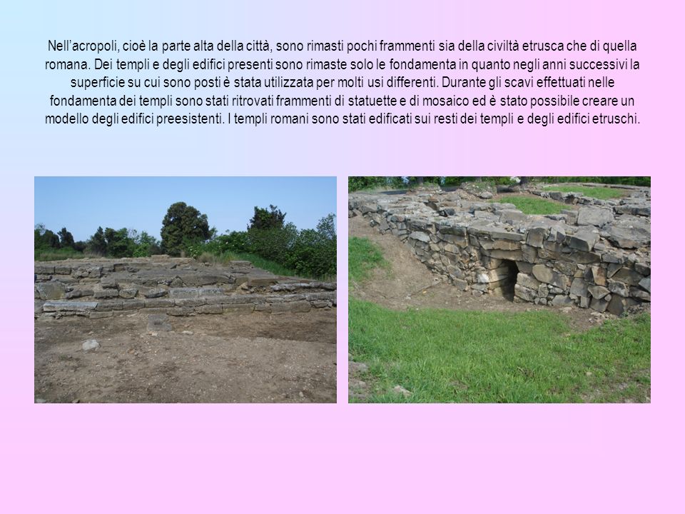 Nell’acropoli, cioè la parte alta della città, sono rimasti pochi frammenti sia della civiltà etrusca che di quella romana.