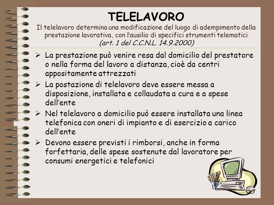 TELELAVORO Il telelavoro determina una modificazione del luogo di adempimento della prestazione lavorativa, con l’ausilio di specifici strumenti telematici (art. 1 del C.C.N.L )