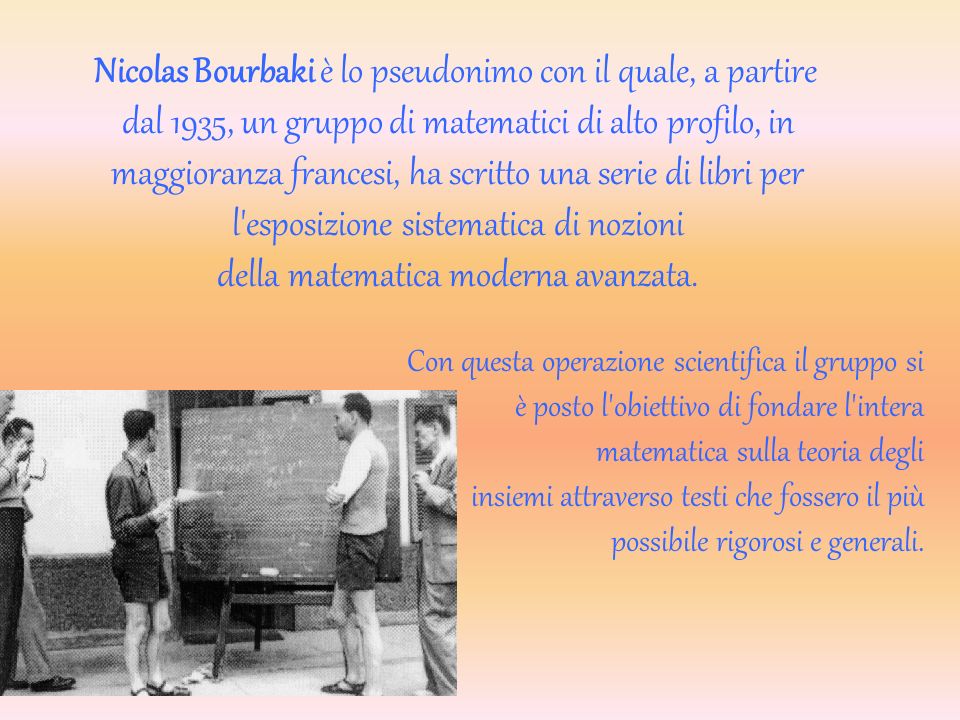 Nicolas Bourbaki è lo pseudonimo con il quale, a partire dal 1935, un gruppo di matematici di alto profilo, in maggioranza francesi, ha scritto una serie di libri per l esposizione sistematica di nozioni della matematica moderna avanzata.