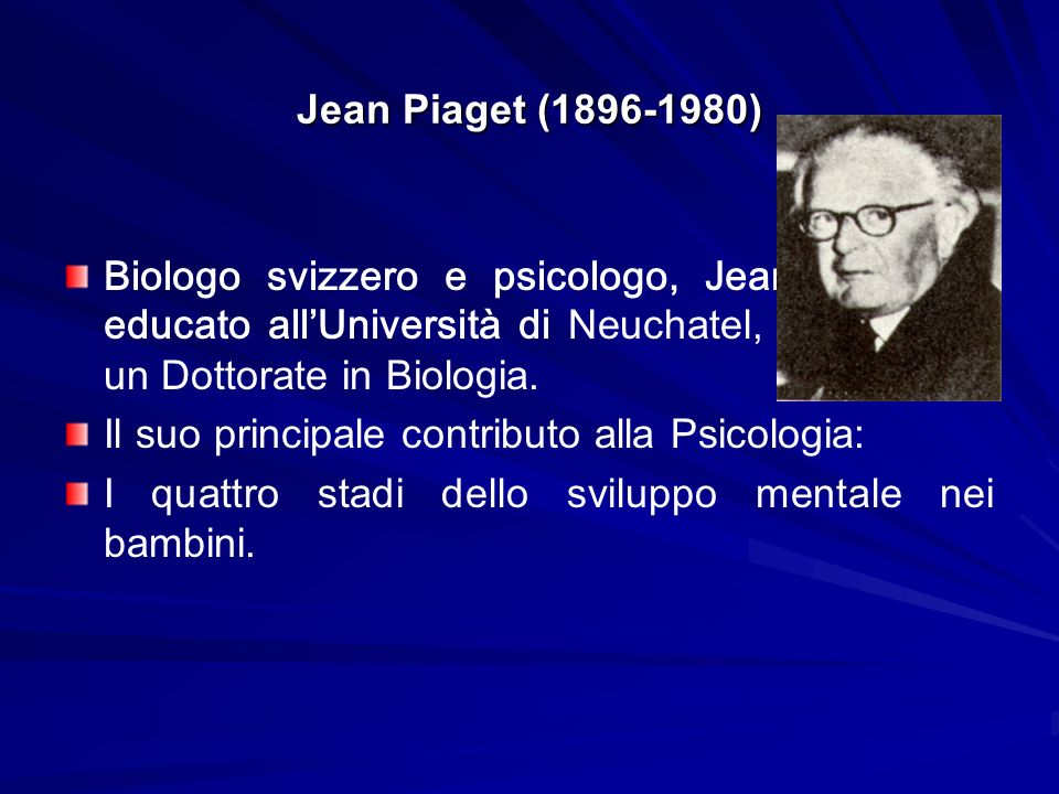 Jean Piaget ( ) Biologo svizzero e psicologo, Jean Piaget fu educato all’Università di Neuchatel, e poi prese un Dottorate in Biologia.