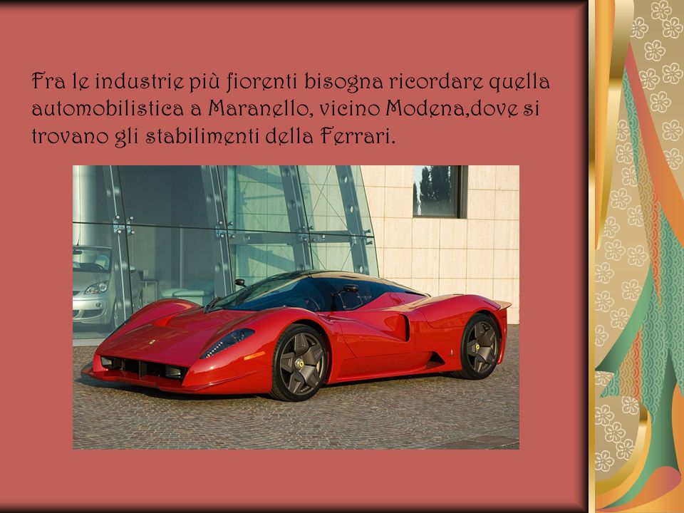 Fra le industrie più fiorenti bisogna ricordare quella automobilistica a Maranello, vicino Modena,dove si trovano gli stabilimenti della Ferrari.