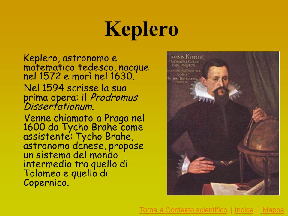 Keplero Keplero, astronomo e matematico tedesco, nacque nel 1572 e morì nel Nel 1594 scrisse la sua prima opera: il Prodromus Dissertationum.