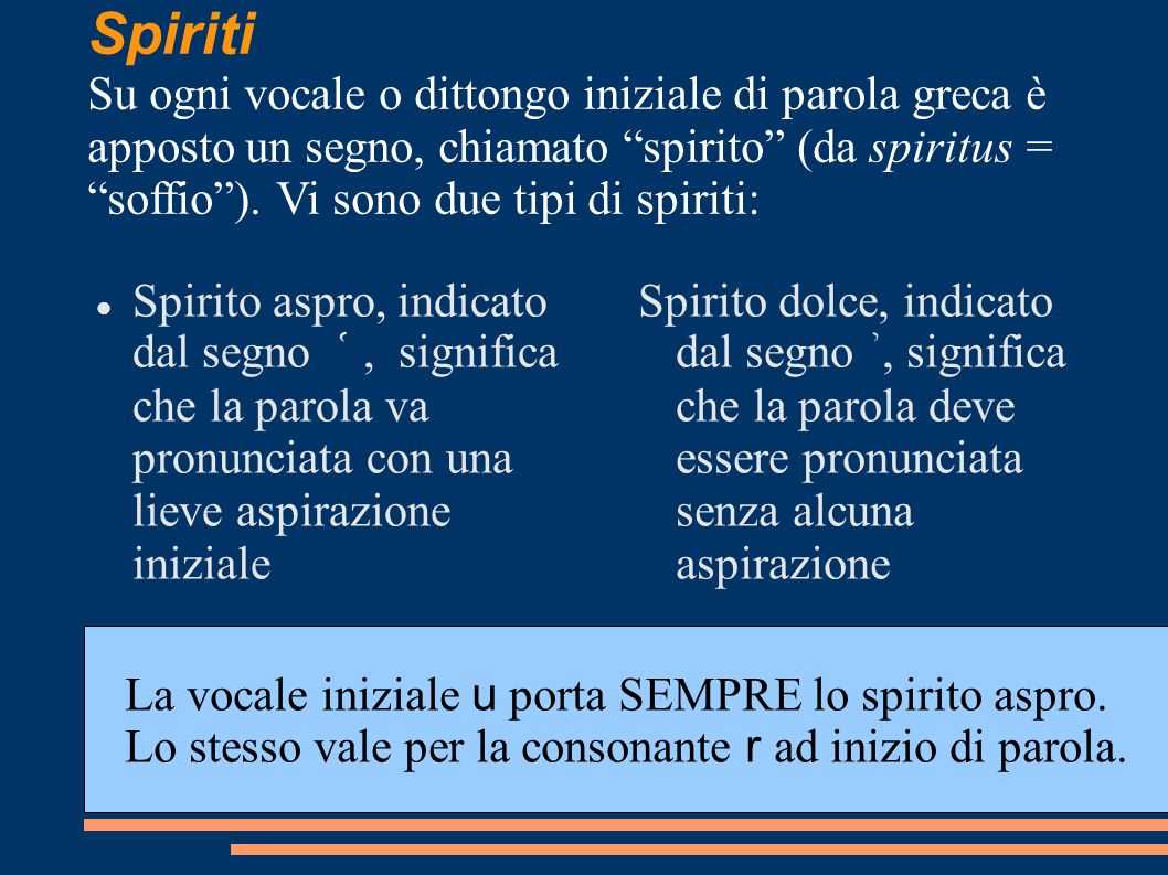 Spiriti Su ogni vocale o dittongo iniziale di parola greca è apposto un segno, chiamato spirito (da spiritus = soffio ). Vi sono due tipi di spiriti: