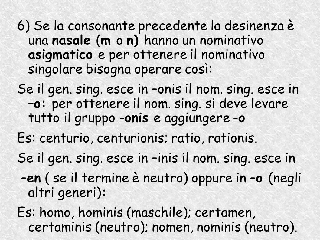 6) Se la consonante precedente la desinenza è una nasale (m o n) hanno un nominativo asigmatico e per ottenere il nominativo singolare bisogna operare così: