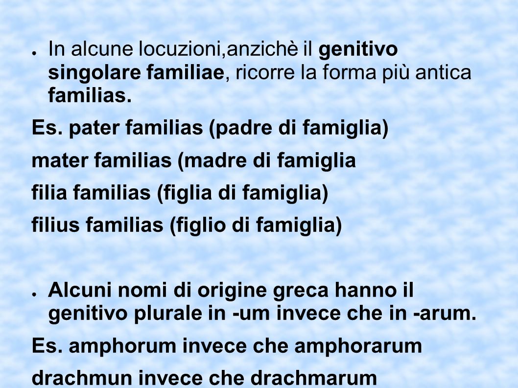 In alcune locuzioni,anzichè il genitivo singolare familiae, ricorre la forma più antica familias.