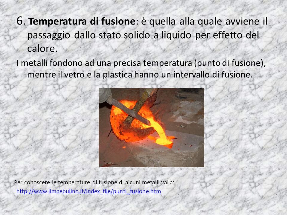 6. Temperatura di fusione: è quella alla quale avviene il passaggio dallo stato solido a liquido per effetto del calore.