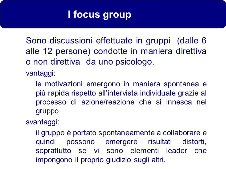 I focus group Sono discussioni effettuate in gruppi (dalle 6 alle 12 persone) condotte in maniera direttiva o non direttiva da uno psicologo.