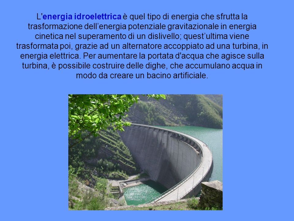 L energia idroelettrica è quel tipo di energia che sfrutta la trasformazione dell’energia potenziale gravitazionale in energia cinetica nel superamento di un dislivello; quest’ultima viene trasformata poi, grazie ad un alternatore accoppiato ad una turbina, in energia elettrica.