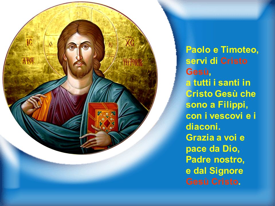 Paolo e Timoteo, servi di Cristo Gesù, a tutti i santi in Cristo Gesù che sono a Filippi, con i vescovi e i diaconi.