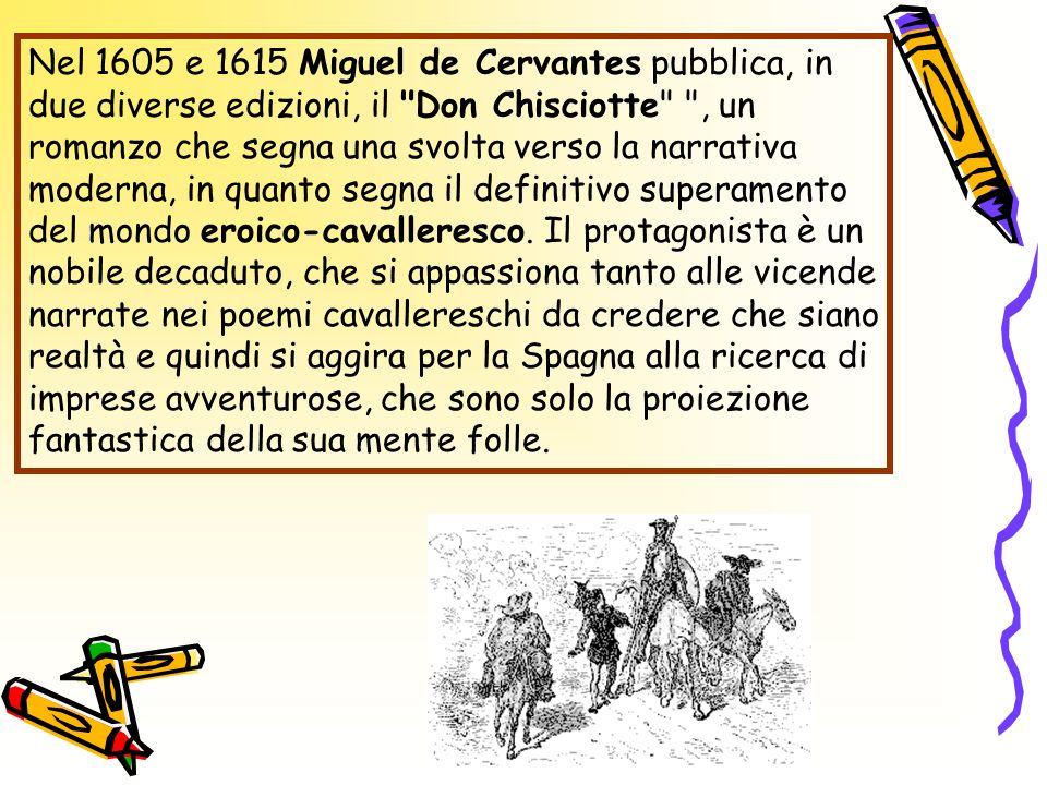Nel 1605 e 1615 Miguel de Cervantes pubblica, in due diverse edizioni, il Don Chisciotte , un romanzo che segna una svolta verso la narrativa moderna, in quanto segna il definitivo superamento del mondo eroico-cavalleresco.