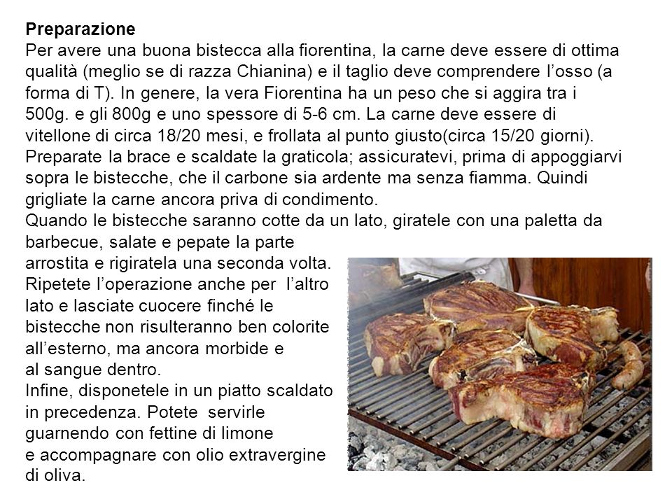 Preparazione Per avere una buona bistecca alla fiorentina, la carne deve essere di ottima qualità (meglio se di razza Chianina) e il taglio deve comprendere l’osso (a forma di T).
