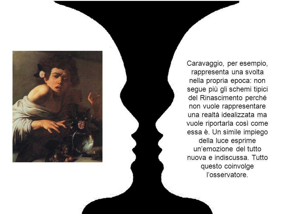 Caravaggio, per esempio, rappresenta una svolta nella propria epoca: non segue più gli schemi tipici del Rinascimento perché non vuole rappresentare una realtà idealizzata ma vuole riportarla così come essa è.
