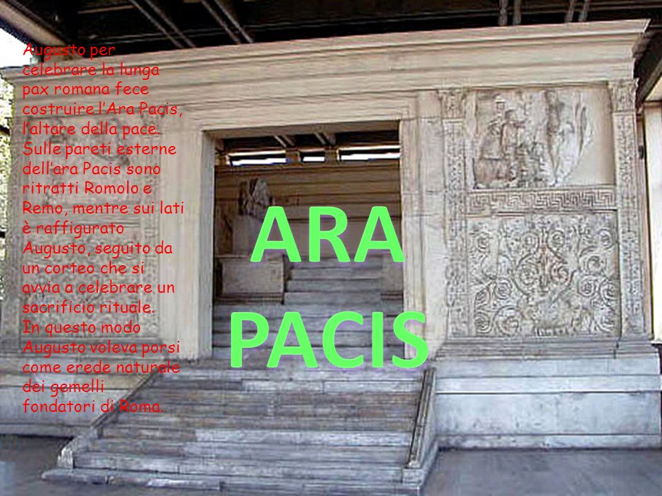 Augusto per celebrare la lunga pax romana fece costruire l’Ara Pacis, l’altare della pace. Sulle pareti esterne dell’ara Pacis sono ritratti Romolo e Remo, mentre sui lati è raffigurato Augusto, seguito da un corteo che si avvia a celebrare un sacrificio rituale.