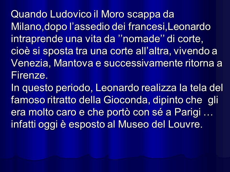 Quando Ludovico il Moro scappa da Milano,dopo l’assedio dei francesi,Leonardo intraprende una vita da ’’nomade’’ di corte, cioè si sposta tra una corte all’altra, vivendo a Venezia, Mantova e successivamente ritorna a Firenze.