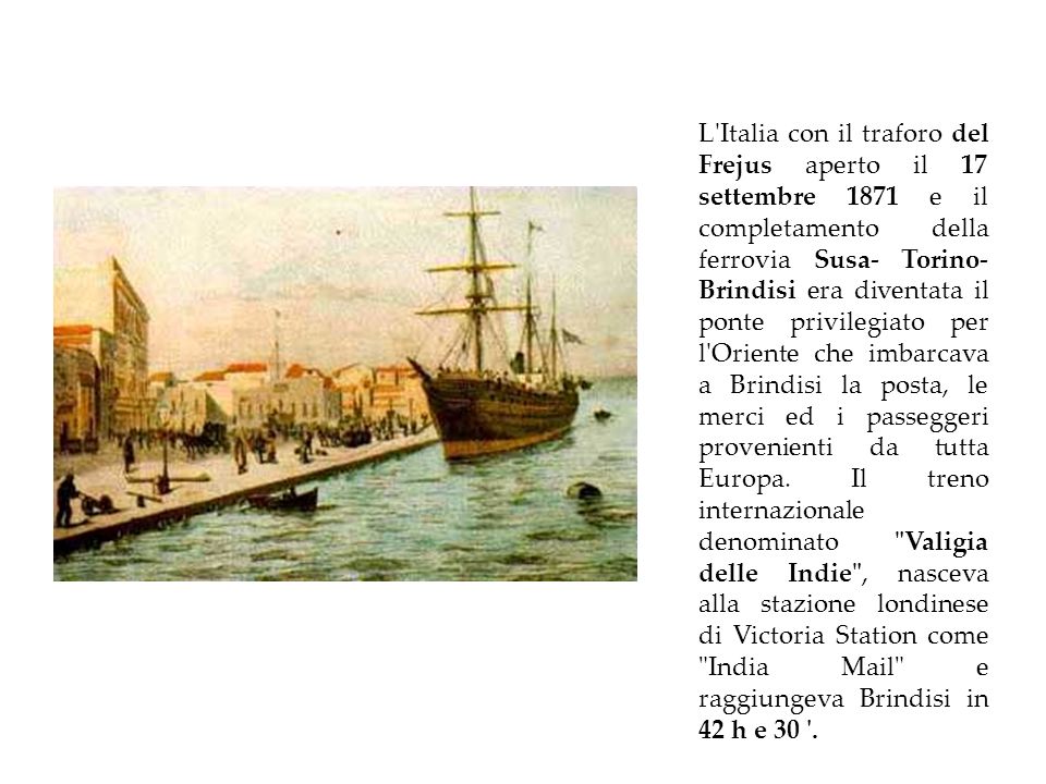 L Italia con il traforo del Frejus aperto il 17 settembre 1871 e il completamento della ferrovia Susa- Torino- Brindisi era diventata il ponte privilegiato per l Oriente che imbarcava a Brindisi la posta, le merci ed i passeggeri provenienti da tutta Europa.
