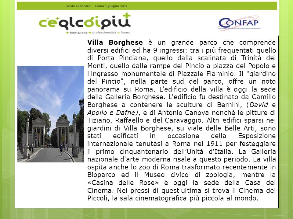 Villa Borghese è un grande parco che comprende diversi edifici ed ha 9 ingressi: tra i più frequentati quello di Porta Pinciana, quello dalla scalinata di Trinità dei Monti, quello dalle rampe del Pincio a piazza del Popolo e l ingresso monumentale di Piazzale Flaminio.