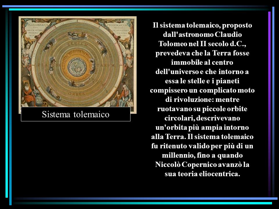 Il sistema tolemaico, proposto dall astronomo Claudio Tolomeo nel II secolo d.C., prevedeva che la Terra fosse immobile al centro dell universo e che intorno a essa le stelle e i pianeti compissero un complicato moto di rivoluzione: mentre ruotavano su piccole orbite circolari, descrivevano un orbita più ampia intorno alla Terra. Il sistema tolemaico fu ritenuto valido per più di un millennio, fino a quando Niccolò Copernico avanzò la sua teoria eliocentrica.