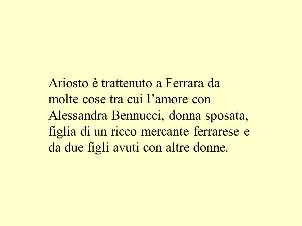 Ariosto è trattenuto a Ferrara da molte cose tra cui l’amore con Alessandra Bennucci, donna sposata, figlia di un ricco mercante ferrarese e da due figli avuti con altre donne.