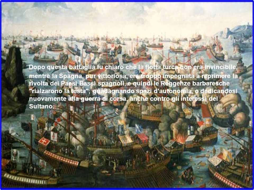 Dopo questa battaglia fu chiaro che la flotta turca non era invincibile, mentre la Spagna, pur vittoriosa, era troppo impegnata a reprimere la rivolta dei Paesi Bassi spagnoli, e quindi le Reggenze barbaresche rialzarono la testa , guadagnando spazi d autonomia, o dedicandosi nuovamente alla guerra di corsa, anche contro gli interessi del Sultano.