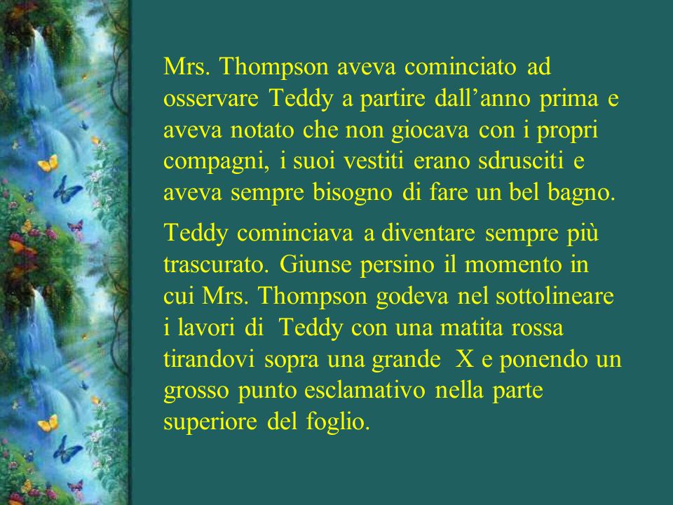 Mrs. Thompson aveva cominciato ad osservare Teddy a partire dall’anno prima e aveva notato che non giocava con i propri compagni, i suoi vestiti erano sdrusciti e aveva sempre bisogno di fare un bel bagno.