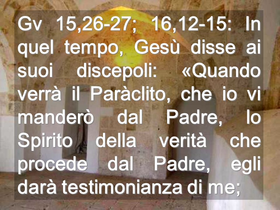 Gv 15,26-27; 16,12-15: In quel tempo, Gesù disse ai suoi discepoli: «Quando verrà il Paràclito, che io vi manderò dal Padre, lo Spirito della verità che procede dal Padre, egli darà testimonianza di me;