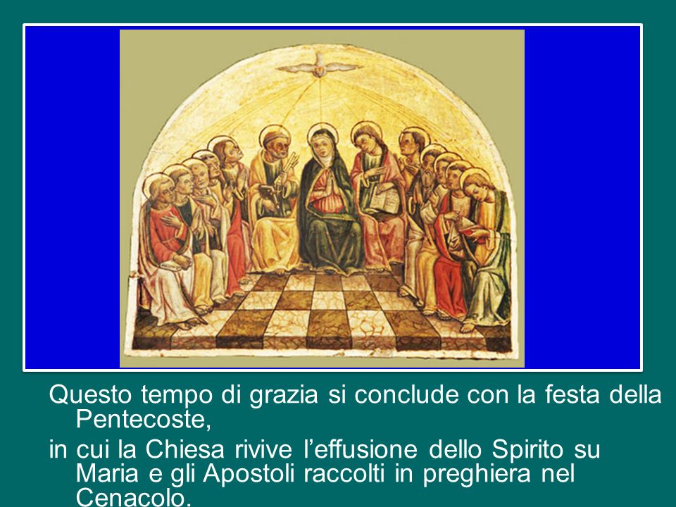 Questo tempo di grazia si conclude con la festa della Pentecoste, in cui la Chiesa rivive l’effusione dello Spirito su Maria e gli Apostoli raccolti in preghiera nel Cenacolo.