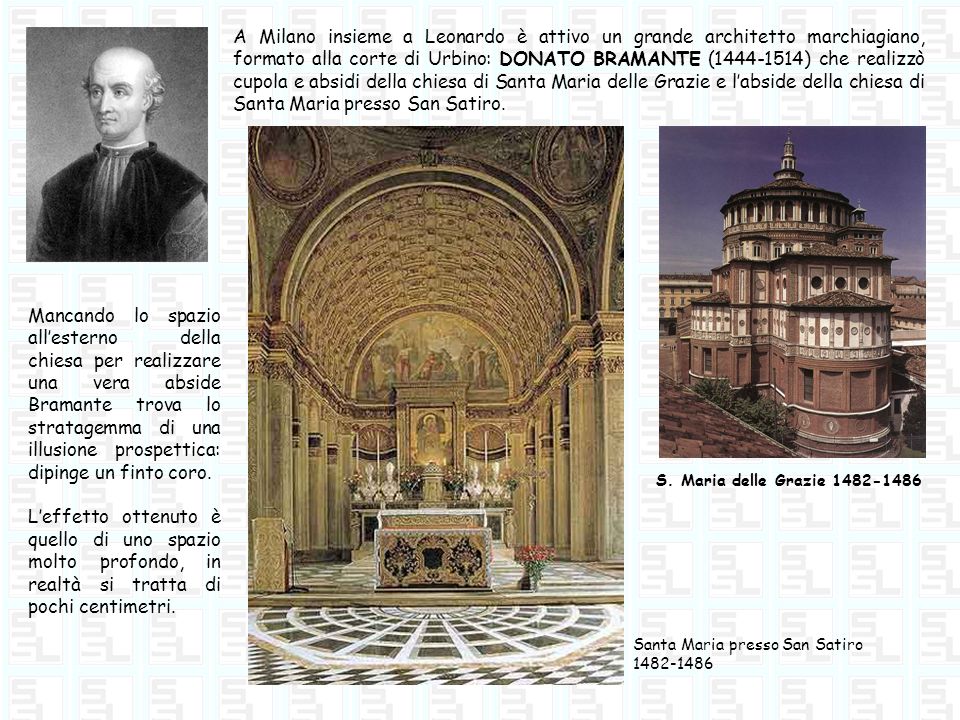 A Milano insieme a Leonardo è attivo un grande architetto marchiagiano, formato alla corte di Urbino: DONATO BRAMANTE ( ) che realizzò cupola e absidi della chiesa di Santa Maria delle Grazie e l’abside della chiesa di Santa Maria presso San Satiro.