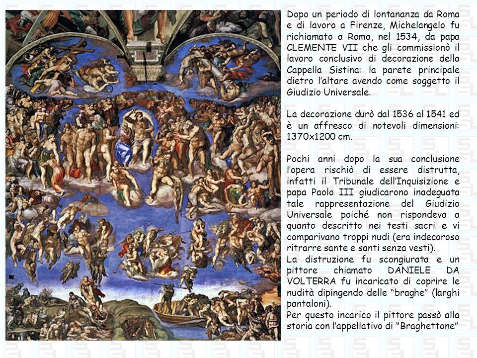 Dopo un periodo di lontananza da Roma e di lavoro a Firenze, Michelangelo fu richiamato a Roma, nel 1534, da papa CLEMENTE VII che gli commissionò il lavoro conclusivo di decorazione della Cappella Sistina: la parete principale dietro l’altare avendo come soggetto il Giudizio Universale.