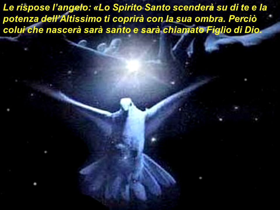Le rispose l’angelo: «Lo Spirito Santo scenderà su di te e la potenza dell’Altissimo ti coprirà con la sua ombra.