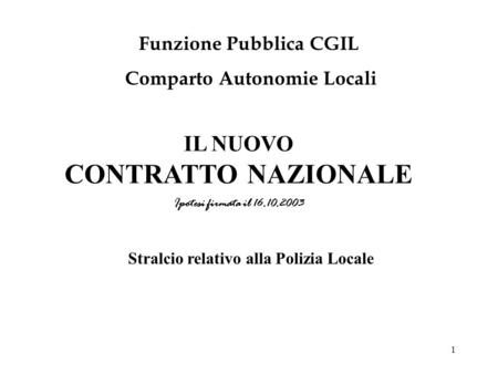 1 IL NUOVO CONTRATTO NAZIONALE Ipotesi firmata il 16.10.2003 Funzione Pubblica CGIL Comparto Autonomie Locali Stralcio relativo alla Polizia Locale.
