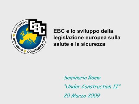 EBC e lo sviluppo della legislazione europea sulla salute e la sicurezza Seminario Roma Under Construction II 20 Marzo 2009.
