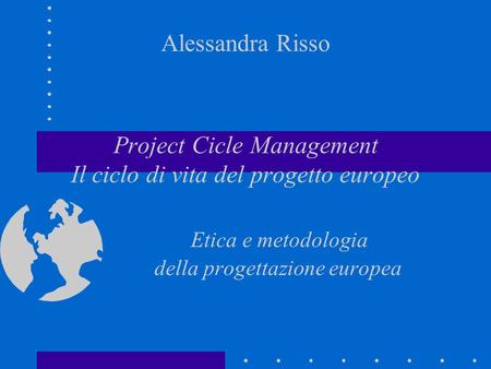 Alessandra Risso Project Cicle Management Il ciclo di vita del progetto europeo Etica e metodologia della progettazione europea.