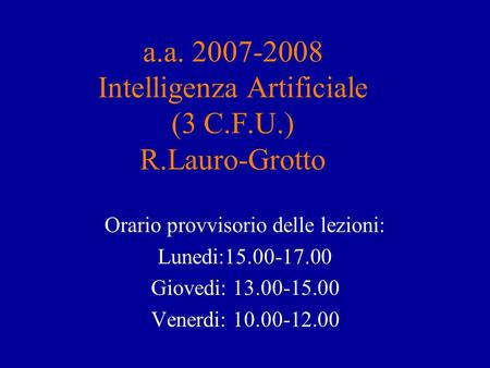 A.a. 2007-2008 Intelligenza Artificiale (3 C.F.U.) R.Lauro-Grotto Orario provvisorio delle lezioni: Lunedi:15.00-17.00 Giovedi: 13.00-15.00 Venerdi: 10.00-12.00.
