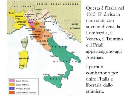 Questa è l’Italia nel 1815. E’ divisa in tanti stati, con sovrani diversi, la Lombardia, il Veneto, il Trentino e il Friuli appartengono agli Austriaci.