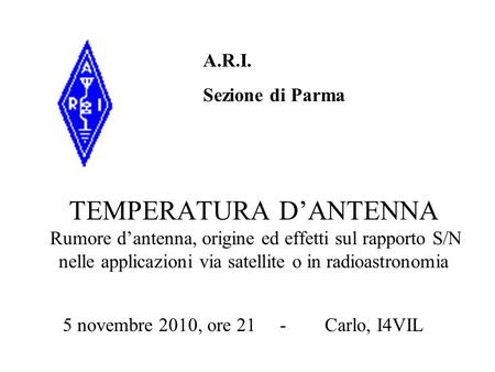 A.R.I. Sezione di Parma TEMPERATURA D’ANTENNA Rumore d’antenna, origine ed effetti sul rapporto S/N nelle applicazioni via satellite o in radioastronomia.