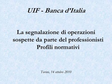 La segnalazione di operazioni sospette da parte del professionisti Profili normativi Torino, 14 ottobre 2010 UIF - Banca dItalia.