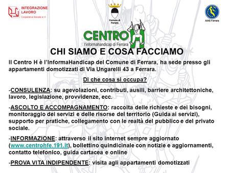 CHI SIAMO E COSA FACCIAMO Il Centro H è lInformaHandicap del Comune di Ferrara, ha sede presso gli appartamenti domotizzati di Via Ungarelli 43 a Ferrara.