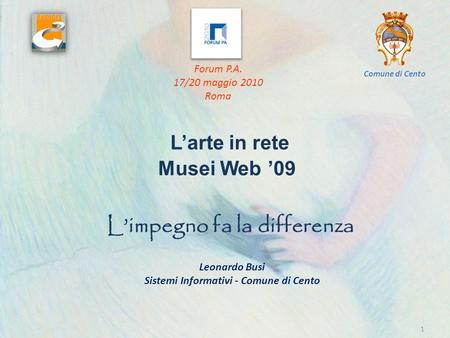 Larte in rete Musei Web 09 1 Limpegno fa la differenza Forum P.A. 17/20 maggio 2010 Roma Comune di Cento Leonardo Busi Sistemi Informativi - Comune di.