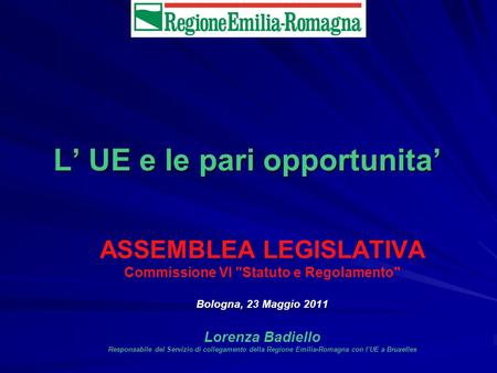 L UE e le pari opportunita ASSEMBLEA LEGISLATIVA Commissione VI Statuto e Regolamento Bologna, 23 Maggio 2011 Lorenza Badiello Responsabile del Servizio.