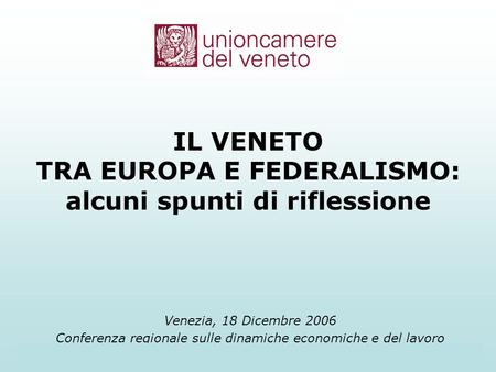 Unioncamere del Veneto1 Venezia, 18 Dicembre 2006 Conferenza regionale sulle dinamiche economiche e del lavoro IL VENETO TRA EUROPA E FEDERALISMO: alcuni.