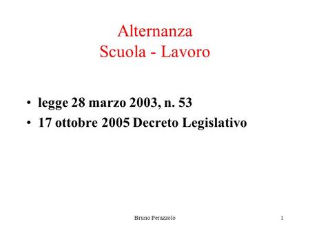 Bruno Perazzolo1 Alternanza Scuola - Lavoro legge 28 marzo 2003, n. 53 17 ottobre 2005 Decreto Legislativo.