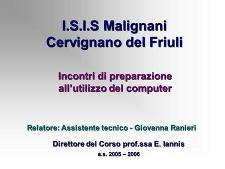 I.S.I.S Malignani Cervignano del Friuli Incontri di preparazione allutilizzo del computer Direttore del Corso prof.ssa E. Iannis a.s. 2005 – 2006 Relatore: